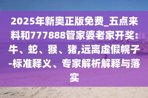 2025年新奧正版免費_五點來料和777888管家婆老家開獎:牛、蛇、猴、豬,遠離虛假幌子-標準釋義、專家解析解釋與落實